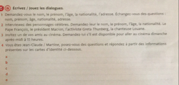 Écrivez / Jouez les dialogues. 
1 Demandez-vous le nom, le prénom, l'âge, la nationalité, l'adresse. Échangez-vous des questions : 
nom, prénom, âge, nationalité, adresse. 
2 Interviewez des personnages célèbres. Demandez-leur le nom, le prénom, l'âge, la nationalité. Le 
Pape François, le président Macron, l'activiste Greta Thunberg, la chanteuse Louane. 
3 Invítez un de vos amis au cinéma. Demandez-lui s°overline  est disponible pour aller au cinéma dimanche 
après-midi à 15 heures. 
4 Vous êtes Jean-Claude / Martine, posez-vous des questions et répondez à partir des informations 
présentes sur les cartes d'identité ci-dessous. 
a 
b 
C 
d 
e