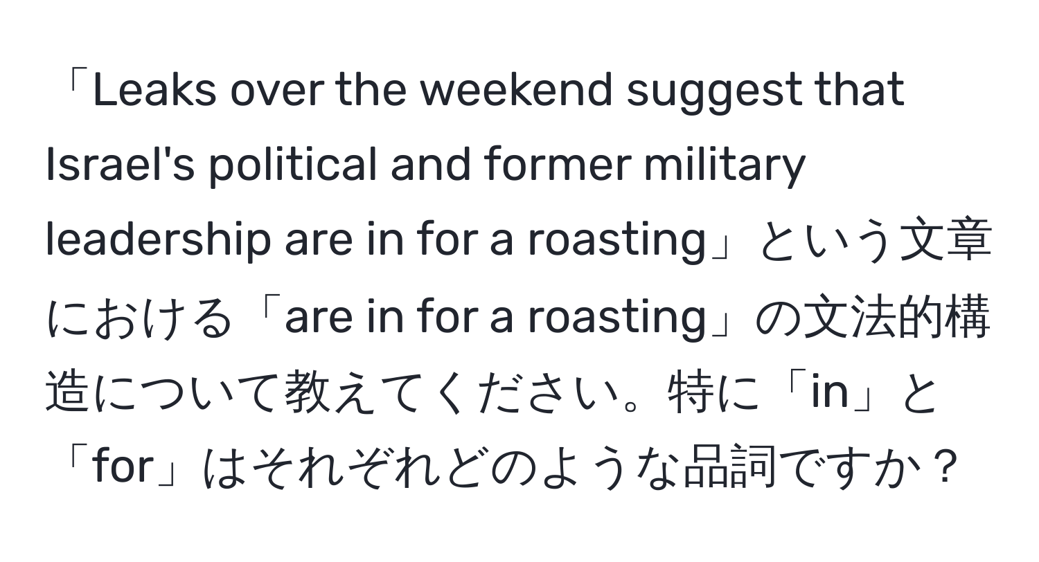 「Leaks over the weekend suggest that Israel's political and former military leadership are in for a roasting」という文章における「are in for a roasting」の文法的構造について教えてください。特に「in」と「for」はそれぞれどのような品詞ですか？