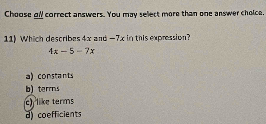 Choose all correct answers. You may select more than one answer choice.
11) Which describes 4x and -7x in this expression?
4x-5-7x
a) constants
b) terms
c) like terms
d) coefficients