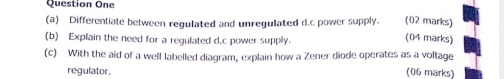 Question One 
(02 marks) 
(a) Differentiate between regulated and unregulated d.c power supply. (04 marks) 
(b) Explain the need for a regulated d.c power supply. 
(c) With the aid of a well labelled diagram, explain how a Zener diode operates as a voltage 
regulator. (06 marks)