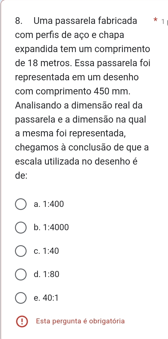 Uma passarela fabricada * 1
com perfis de aço e chapa
expandida tem um comprimento
de 18 metros. Essa passarela foi
representada em um desenho
com comprimento 450 mm.
Analisando a dimensão real da
passarela e a dimensão na qual
a mesma foi representada,
chegamos à conclusão de que a
escala utilizada no desenho é
de:
a. 1:400
b. 1:4000
C. 1:40
d. 1:80
e. 40:1
Esta pergunta é obrigatória