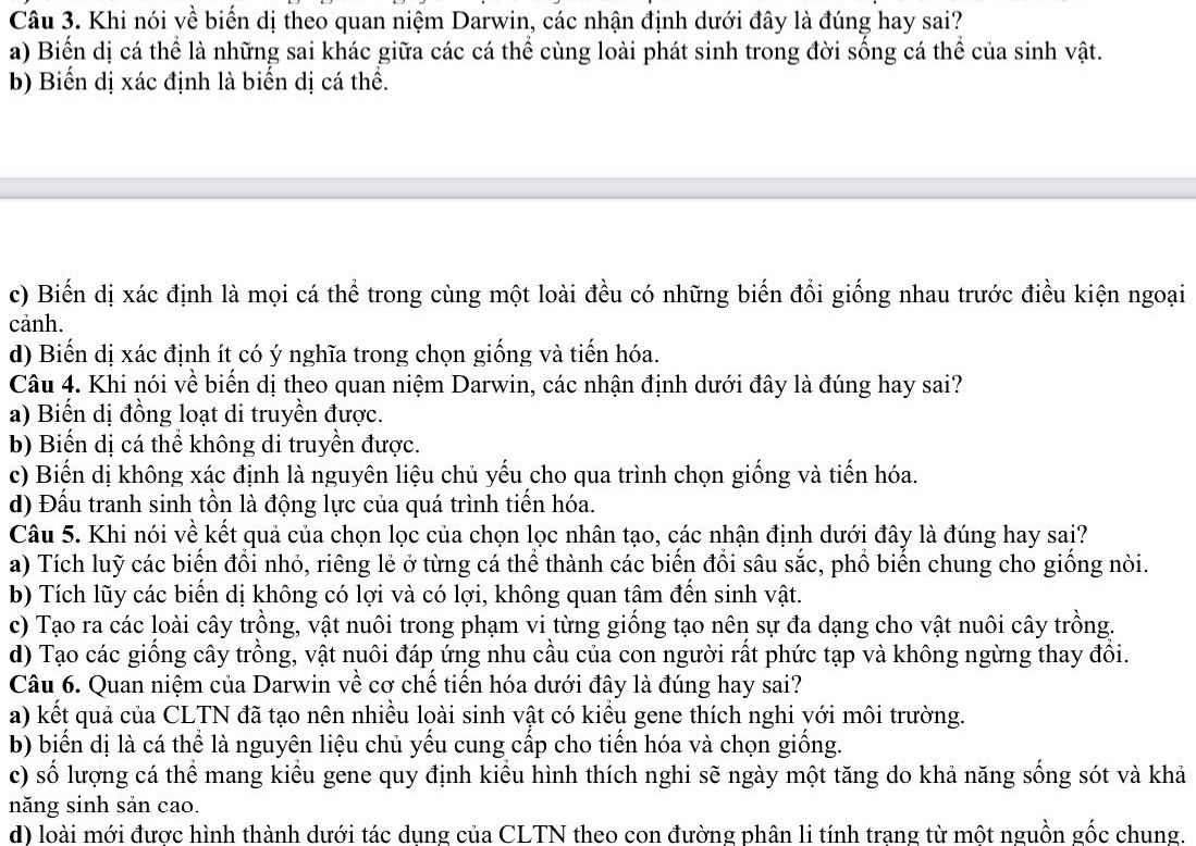 Khi nói về biến dị theo quan niệm Darwin, các nhận định dưới đây là đúng hay sai?
a) Biến dị cá thể là những sai khác giữa các cá thể cùng loài phát sinh trong đời sống cá thể của sinh vật.
b) Biến dị xác định là biến dị cá thể.
c) Biến dị xác định là mọi cá thể trong cùng một loài đều có những biến đổi giống nhau trước điều kiện ngoại
cảnh.
d) Biến dị xác định ít có ý nghĩa trong chọn giống và tiến hóa.
Câu 4. Khi nói về biến dị theo quan niệm Darwin, các nhận định dưới đây là đúng hay sai?
a) Biến dị đồng loạt di truyền được.
b) Biến dị cá thể không di truyền được.
c) Biến dị không xác định là nguyên liệu chủ yếu cho qua trình chọn giống và tiến hóa.
d) Đấu tranh sinh tồn là động lực của quá trình tiến hóa.
Câu 5. Khi nói về kết quả của chọn lọc của chọn lọc nhân tạo, các nhận định dưới đây là đúng hay sai?
a) Tích luỹ các biến đổi nhỏ, riêng lẻ ở từng cá thể thành các biến đổi sâu sắc, phổ biến chung cho giống nòi.
b) Tích lũy các biến dị không có lợi và có lợi, không quan tâm đến sinh vật.
c) Tạo ra các loài cây trồng, vật nuôi trong phạm vi từng giống tạo nên sự đa dạng cho vật nuôi cây trồng.
d) Tạo các giống cây trồng, vật nuôi đáp ứng nhu cầu của con người rất phức tạp và không ngừng thay đồi.
Câu 6. Quan niệm của Darwin về cơ chế tiến hóa dưới đây là đúng hay sai?
a) kết quả của CLTN đã tạo nên nhiều loài sinh vật có kiểu gene thích nghi với môi trường.
b) biến dị là cá thể là nguyên liệu chủ yếu cung cấp cho tiến hóa và chọn giống.
c) số lượng cá thể mang kiểu gene quy định kiểu hình thích nghi sẽ ngày một tăng do khả năng sống sót và khả
năng sinh sản cao.
d) loài mới được hình thành dưới tác dụng của CLTN theo con đường phân li tính trang từ một nguồn gốc chung.