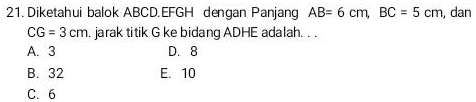 Diketahui balok ABCD. EFGH dengan Panjang AB=6cm, BC=5cm , dan
CG=3cm. jarak titik G ke bidang ADHE adalah. . .
A. 3 D. 8
B. 32 E. 10
C. 6