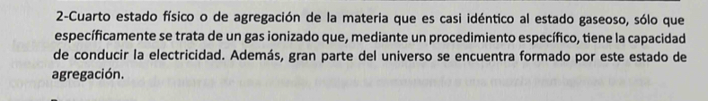 2-Cuarto estado físico o de agregación de la materia que es casi idéntico al estado gaseoso, sólo que 
específicamente se trata de un gas ionizado que, mediante un procedimiento específico, tiene la capacidad 
de conducir la electricidad. Además, gran parte del universo se encuentra formado por este estado de 
agregación.