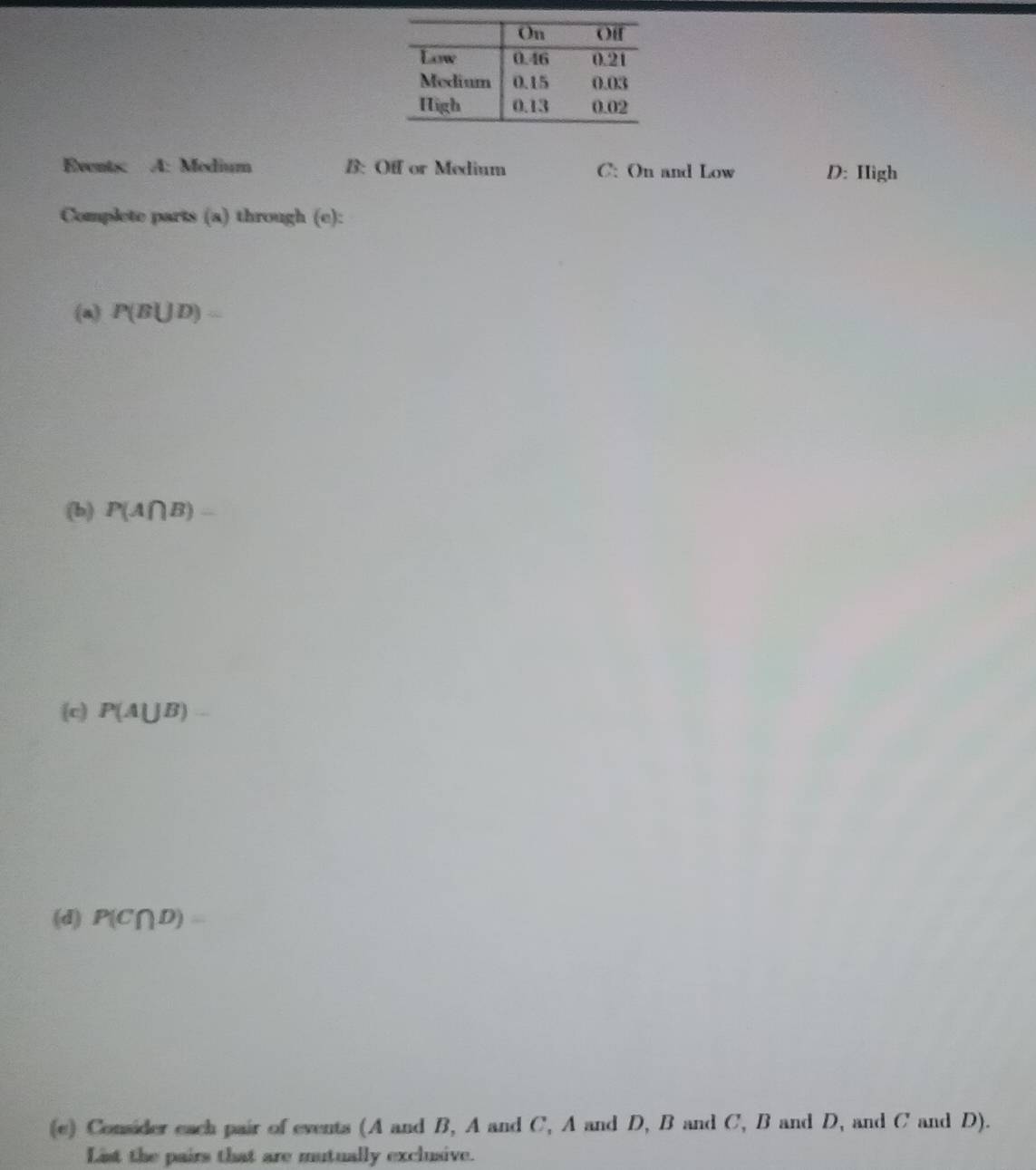 Events: A: Medium B: Off or Medium C: On and Low D: Hìgh 
Complete parts (a) through (e): 
(a) P(B∪ D)=
(b) P(A∩ B)=
(c) P(A∪ B)=
(d) P(C∩ D)=
(c) Consider each pair of events (A and B, A and C, A and D, B and C, B and D, and C and D). 
List the pairs that are mutually exclusive.