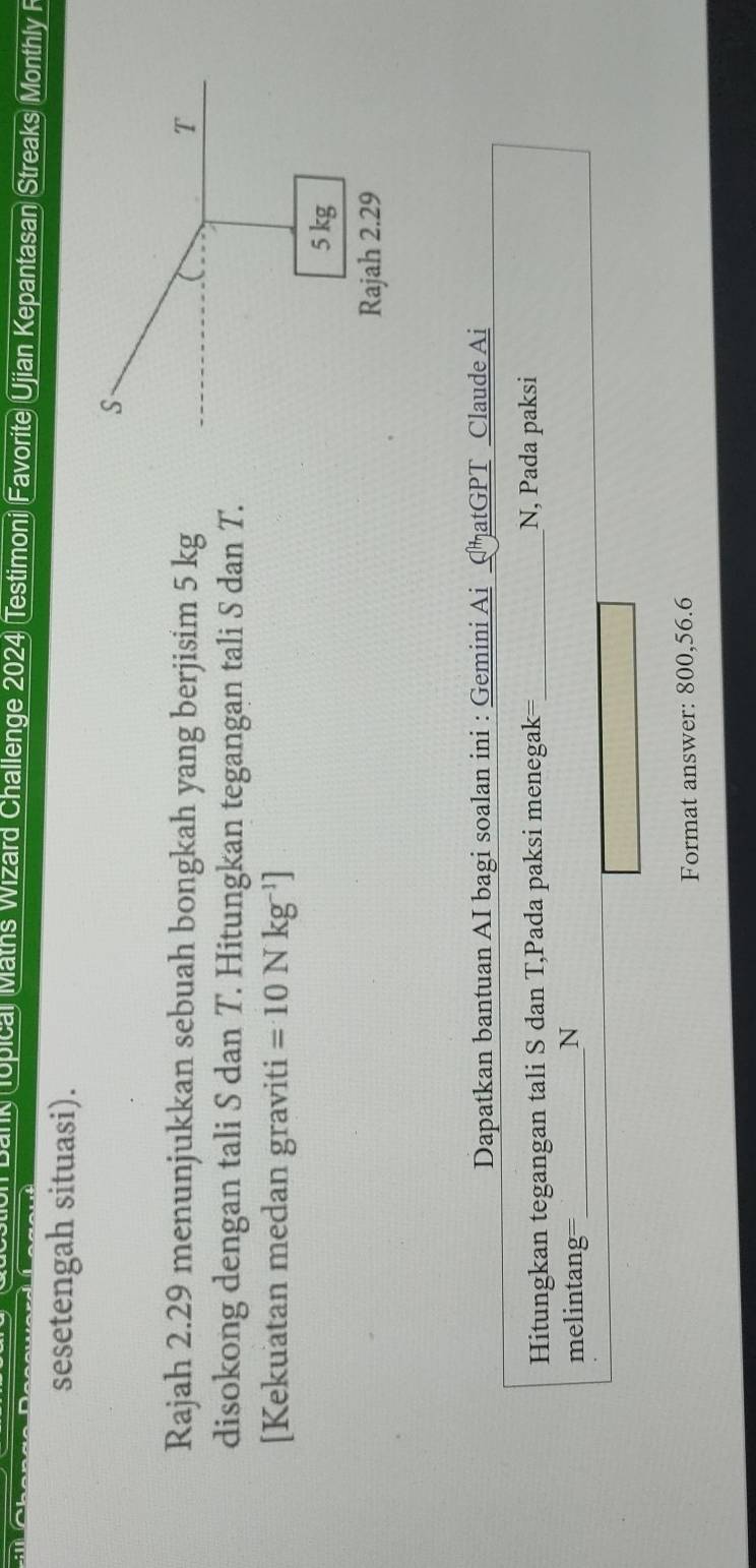 pical Maths Wizard Challenge 2024 Testimoni Favorite Ujian Kepantasan Streaks Monthly F 
sesetengah situasi). 
Rajah 2.29 menunjukkan sebuah bongkah yang berjisim 5 kg
disokong dengan tali S dan T. Hitungkan tegangan tali S dan T. 
[Kekuatan medan graviti =10Nkg^(-1)]
Dapatkan bantuan AI bagi soalan ini : Gemini Ai CħatGPT Claude Ai 
Hitungkan tegangan tali S dan T,Pada paksi menegak=_ N, Pada paksi 
melintang=_ N 
Format answer: 800, 56.6