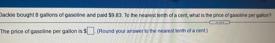 Jackie bought 8 gallons of gasoline and paid $9.83. To the nearest tenth of a cent, what is the price of gasoline per gallon?
The price of gasoline per gallon is $. (Round your answer to the nearest tenth of a cent.)