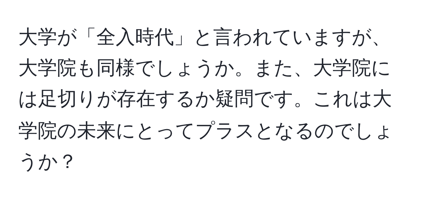 大学が「全入時代」と言われていますが、大学院も同様でしょうか。また、大学院には足切りが存在するか疑問です。これは大学院の未来にとってプラスとなるのでしょうか？