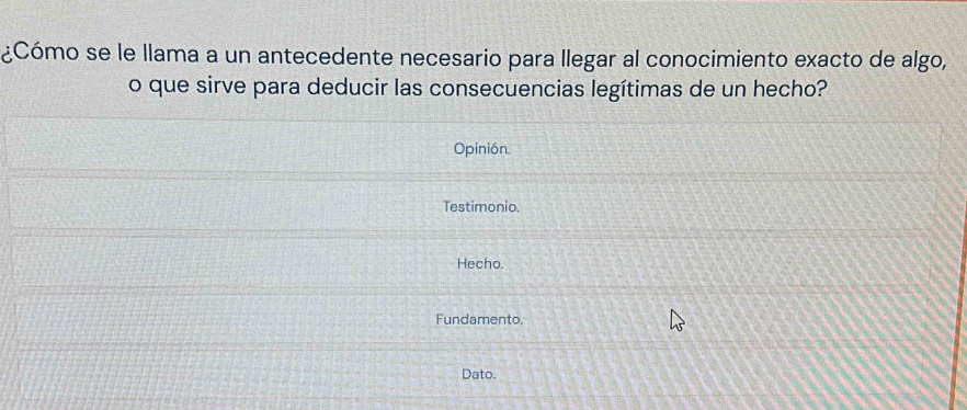 ¿Cómo se le llama a un antecedente necesario para llegar al conocimiento exacto de algo, 
o que sirve para deducir las consecuencias legítimas de un hecho? 
Opinión. 
Testimonio. 
Hecho. 
Fundamento. 
Dato.