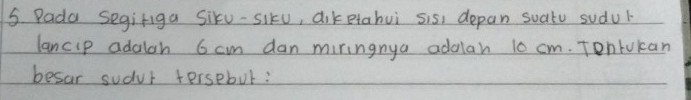 Pada Segifiga Siku-siku, diketahui sis, depan suato sudur 
lancip adalah 6 cm dan miringnya addlan 10 cm. Tontukan 
besar sudur tersebut:
