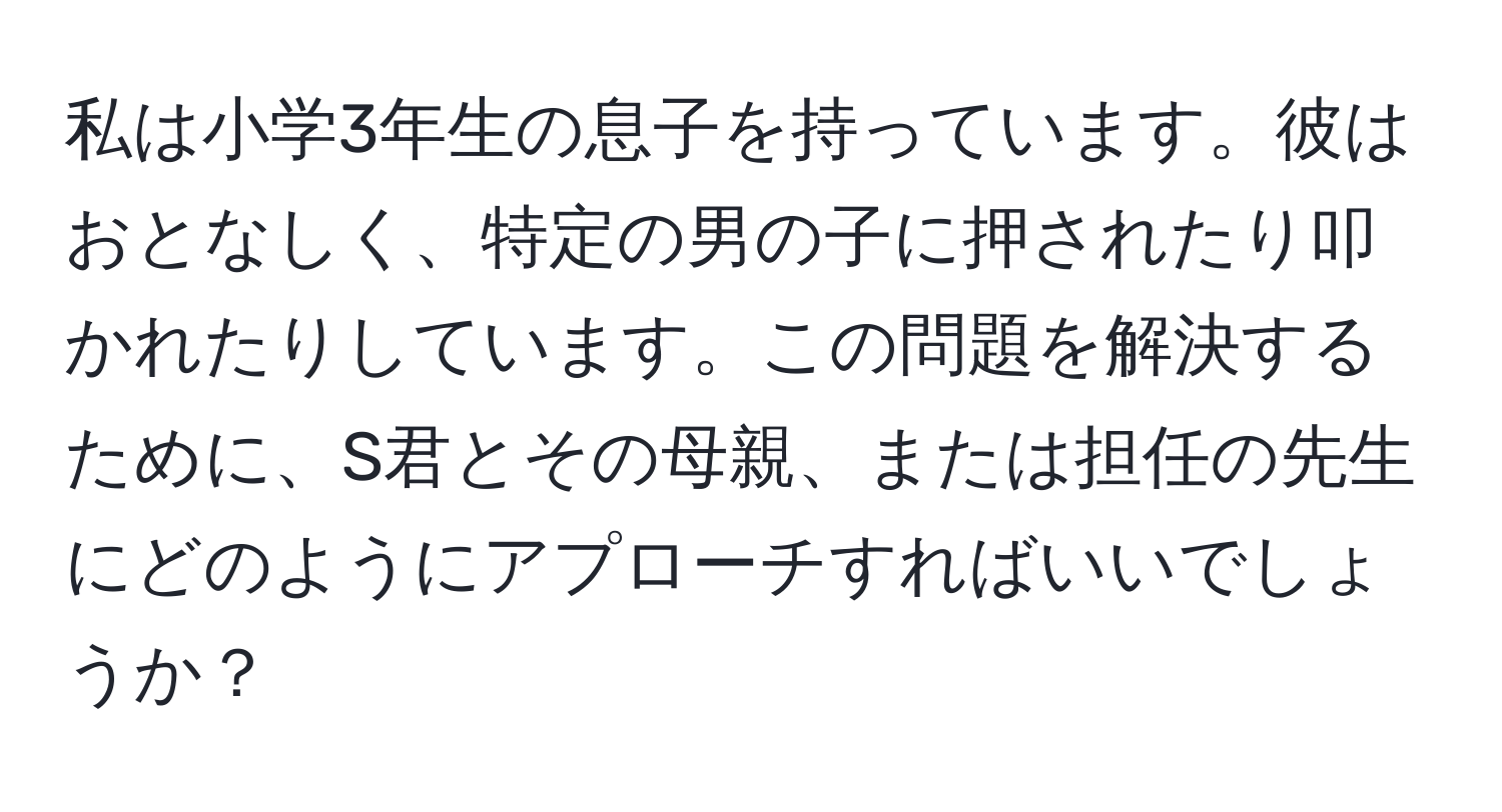 私は小学3年生の息子を持っています。彼はおとなしく、特定の男の子に押されたり叩かれたりしています。この問題を解決するために、S君とその母親、または担任の先生にどのようにアプローチすればいいでしょうか？