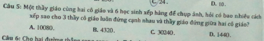 c. 24. D. 10.
Câu 5: Một thầy giáo cùng hai cô giáo và 6 học sinh xếp hàng để chụp ảnh, hỏi có bao nhiêu cách
xếp sao cho 3 thầy cô giáo luôn đứng cạnh nhau và thầy giáo đứng giữa hai cô giáo?
A. 10080. B. 4320. C. 30240. D. 1440.
Câu 6: Cho hai đường thẳng