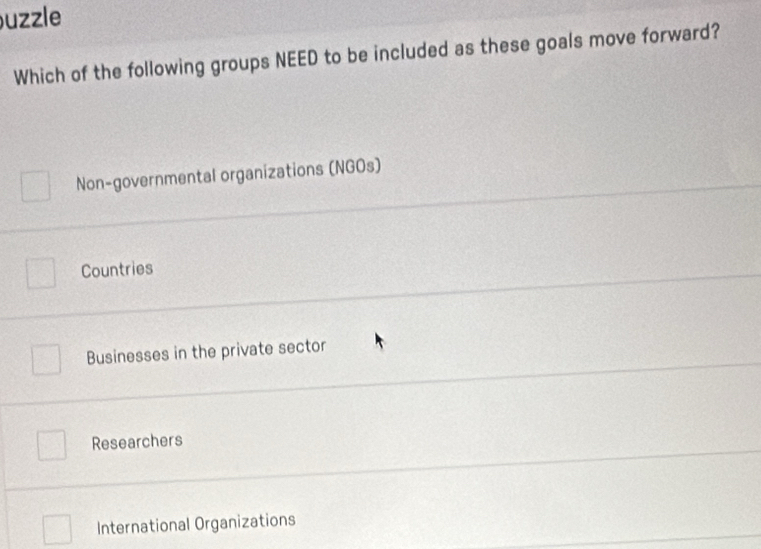 uzzle
Which of the following groups NEED to be included as these goals move forward?
Non-governmental organizations (NGOs)
Countries
Businesses in the private sector
Researchers
International Organizations