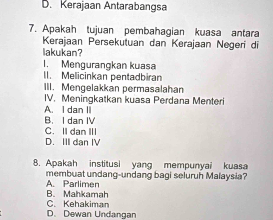 D. Kerajaan Antarabangsa
7. Apakah tujuan pembahagian kuasa antara
Kerajaan Persekutuan dan Kerajaan Negeri di
lakukan?
I. Mengurangkan kuasa
II. Melicinkan pentadbiran
III. Mengelakkan permasalahan
IV. Meningkatkan kuasa Perdana Menteri
A. I dan II
B. I dan IV
C. II dan III
D. III dan IV
8. Apakah institusi yang mempunyai kuasa
membuat undang-undang bagi seluruh Malaysia?
A. Parlimen
B. Mahkamah
C. Kehakiman
D. Dewan Undangan