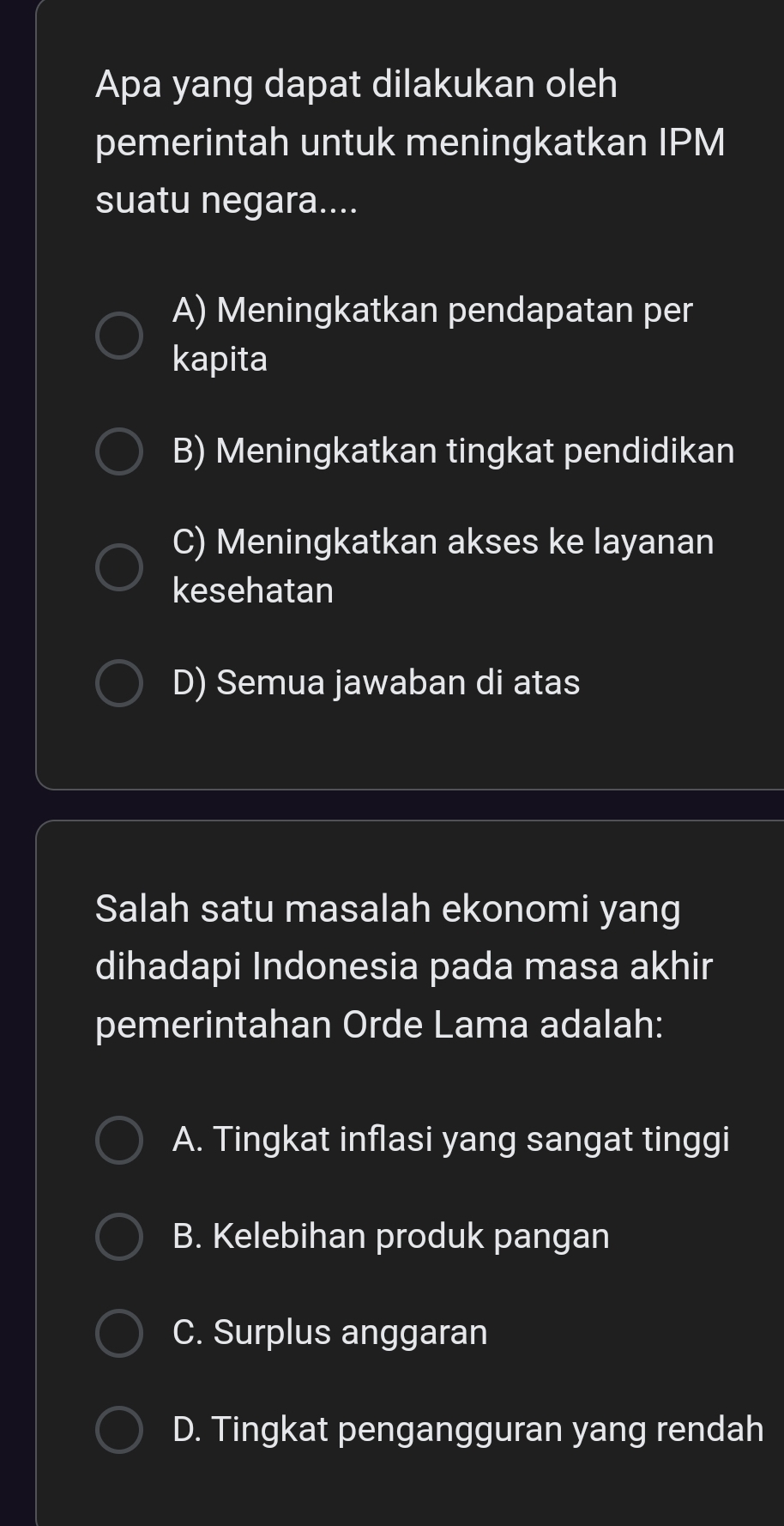 Apa yang dapat dilakukan oleh
pemerintah untuk meningkatkan IPM
suatu negara....
A) Meningkatkan pendapatan per
kapita
B) Meningkatkan tingkat pendidikan
C) Meningkatkan akses ke layanan
kesehatan
D) Semua jawaban di atas
Salah satu masalah ekonomi yang
dihadapi Indonesia pada masa akhir
pemerintahan Orde Lama adalah:
A. Tingkat inflasi yang sangat tinggi
B. Kelebihan produk pangan
C. Surplus anggaran
D. Tingkat pengangguran yang rendah