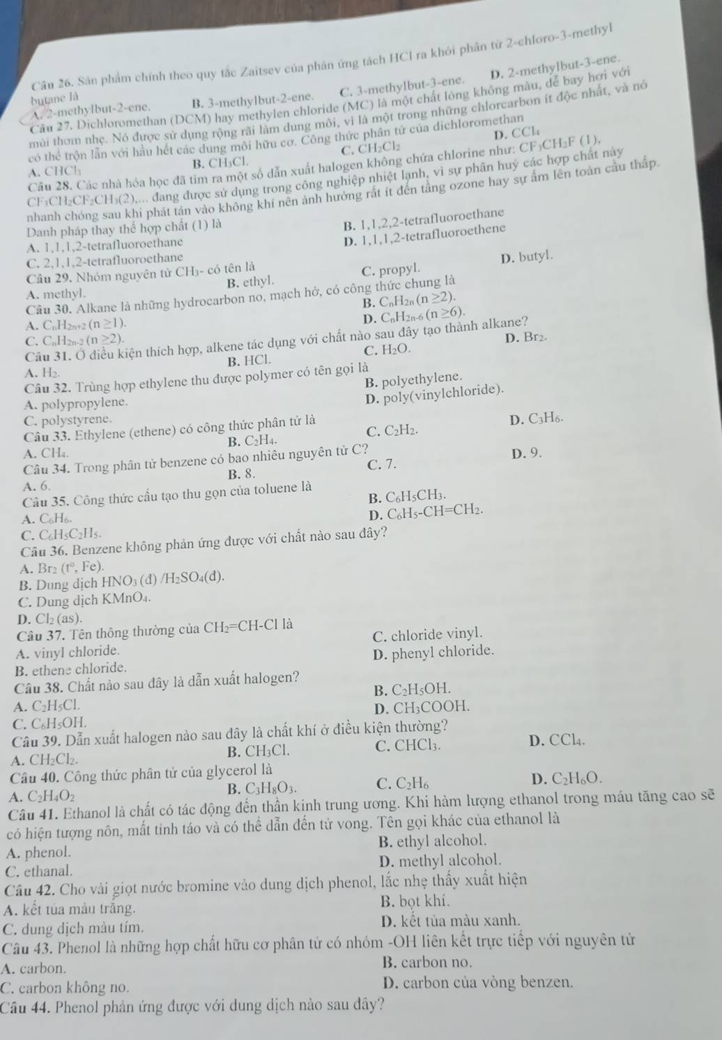 Sân phẩm chính theo quy tắc Zaitsev của phản ứng tách HCl ra khỏi phân tử 2-chloro-3-methyl
D. 2-methylbut-3-ene.
A. 2-methyIbut-2-ene. B. 3-methylbut-2-ene. C. 3-methylbut-3-ene.
butane là
Cầu 27. Dichloromethan (DCM) hay methylen chloride (MC) là một chất lỏng không màu, để bay hơi với
mùi thơm nhẹ. Nó được sử dụng rộng rãi làm dung môi, vi là một trong những chlorcarbon ít độc nhất, và nó
D. CCl
có thể trộn lần với hầu hết các dung môi hữu cơ. Công thức phân tử của dichloromethan
A. CHCl_2 B. CH₃Cl. C. CH₂Cl₂
Câu 28. Các nhà hóa học đã tim ra một số dẫn xuất halogen không chứa chlorine như: CF₃CH₃F (1),
CF₁CH₂CF₂CH₃(2),... đang được sử dụng trong công nghiệp nhiệt lạnh, vì sự phân huý các hợp chất này
nhanh chóng sau khi phát tán vào không khí nên ảnh hưởng rất ít đến tầng ozone hay sự ấm lên toàn cầu thấp
Danh pháp thay thế hợp chất (1) là
B. 1,1,2,2-tetrafluoroethane
A. 1,1,1,2-tetrafluoroethane
D. 1,1,1,2-tetrafluoroethene
C. 2,1,1,2-tetrafluoroethane
B. ethyl. C. propyl. D. butyl.
Cầu 29. Nhóm nguyên tử CH3- có tên là
A. methyl.
Câu 30. Alkane là những hydrocarbon no, mạch hở, có công thức chung là
B. C_nH_2n(n≥ 2).
A. CnH2n+2 (n≥ 1).
D. CnH2n-6 (n≥ 6).
Câu 3 tiện thích hợp, alkene tác dụng với chất nào sau đây tạo thành alkane?
C. C₆l 1_2n-2(n≥ 2).
C. H_2O. D. Br₂.
B. HCl.
A. H₂.
Câu 32. Trùng hợp ethylene thu được polymer có tên gọi là
B. polyethylene.
A. polypropylene.
D. poly(vinylchloride).
C. polystyrene. D. C3H₆.
Câu 33. Ethylene (ethene) có công thức phân tử là
B. C_2H_4. C. C₂H₂.
A. CH₄. D. 9.
Câu 34. Trong phân tử benzene có bao nhiêu nguyên tử C?
A. 6. B. 8. C. 7.
Câu 35. Công thức cầu tạo thu gọn của toluene là
B. C₆H₅CH3.
A. C₆H₆.
D. C₆H₅-CH=CH₂.
C. C₆H₅C₂H₅.
Câu 36. Benzene không phản ứng được với chất nào sau đây?
A. Br₂ (t°,Fe).
B. Dung dịch HNO₃ (đ) /H_2SO_4(d 1.
C. Dung dịch KMnO₄.
D. Cl₂ (as).
Câu 37. Tên thông thường của CH₂=CH-Cl là
A. vinyl chloride. C. chloride vinyl.
B. ethene chloride. D. phenyl chloride.
Câu 38. Chất nào sau đây là dẫn xuất halogen?
A. C₂H₅Cl. B. C₂H₅OH.
C. C₆H₅OH. D. CH₃COOH.
Cầu 39. Dẫn xuất halogen nào sau dây là chất khí ở điều kiện thường? D. 
A. CH₂Cl₂. B. CH₃Cl. C. CHCl₃. CCL
Câu 40. Công thức phân tử của glycerol là
A. C_2H_4O_2
B. C_3H_8O_3. C. C_2H_6 D. C_2H_6O.
Câu 41. Ethanol là chất có tác động đến thần kinh trung ương. Khi hàm lượng ethanol trong máu tăng cao sẽ
có hiện tượng nôn, mất tinh táo và có thể dẫn đến tử vong. Tên gọi khác của ethanol là
A. phenol. B. ethyl alcohol.
C. ethanal. D. methyl alcohol.
Câu 42. Cho vài giọt nước bromine vào dung dịch phenol, lắc nhẹ thấy xuất hiện
A. kết tủa màu trăng. B. bọt khí.
C. dung dịch màu tím.
D. kết tủa màu xanh.
Câu 43. Phenol là những hợp chất hữu cơ phân tử có nhóm -OH liên kết trực tiếp với nguyên tử
A. carbon. B. carbon no.
C. carbon không no. D. carbon của vòng benzen.
Câu 44. Phenol phản ứng được với dung dịch nào sau đây?