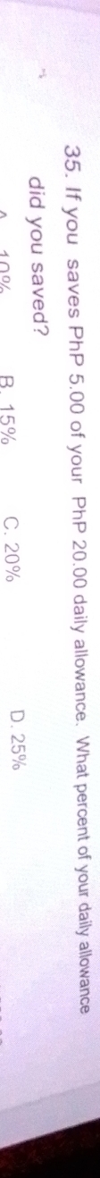 If you saves PhP 5.00 of your PhP 20.00 daily allowance. What percent of your daily allowance
did you saved?
100 B. 15% C. 20% D. 25%