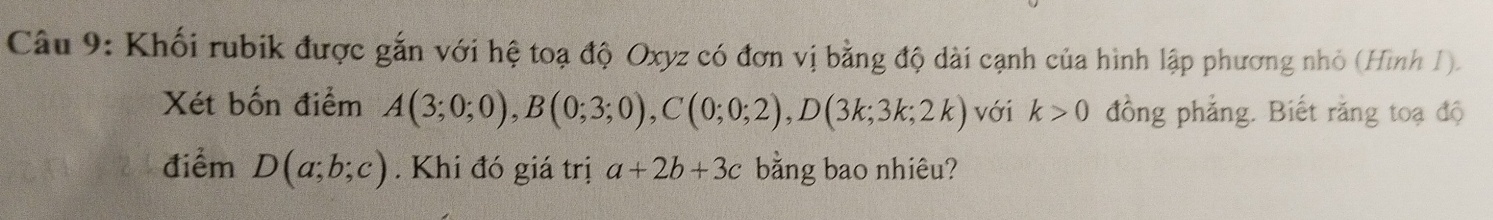 Khối rubik được gắn với hệ toạ độ Oxyz có đơn vị bằng độ dài cạnh của hình lập phương nhỏ (Hình I). 
Xét bốn điểm A(3;0;0), B(0;3;0), C(0;0;2), D(3k;3k;2k) với k>0 đồng phẳng. Biết răng toạ độ 
điểm D(a;b;c). Khi đó giá trị a+2b+3c bằng bao nhiêu?