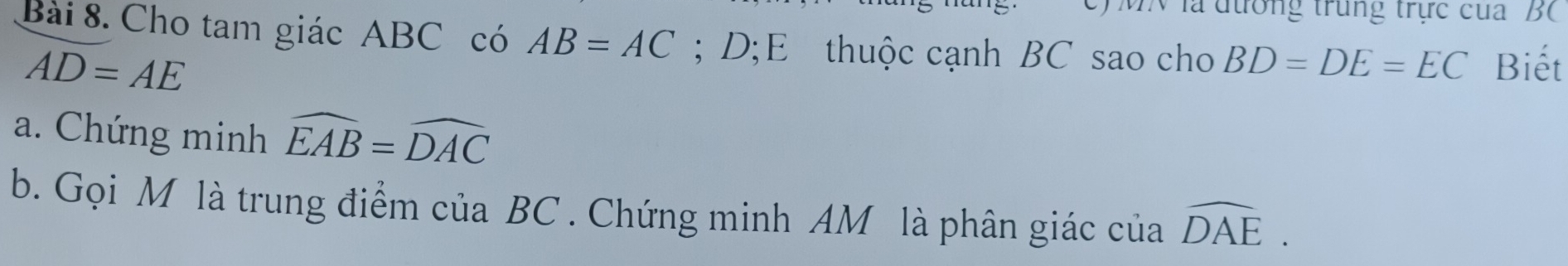 trong trung trực cua B
Bài 8. Cho tam giác ABC có AB=AC; D;E thuộc cạnh BC sao cho BD=DE=EC Biết
AD=AE
a. Chứng minh widehat EAB=widehat DAC
b. Gọi M là trung điểm của BC. Chứng minh AM là phân giác của widehat DAE.