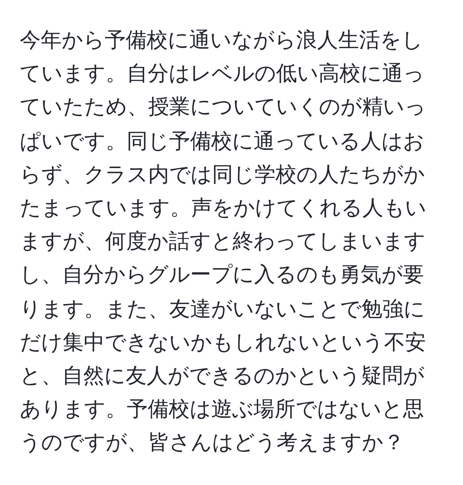 今年から予備校に通いながら浪人生活をしています。自分はレベルの低い高校に通っていたため、授業についていくのが精いっぱいです。同じ予備校に通っている人はおらず、クラス内では同じ学校の人たちがかたまっています。声をかけてくれる人もいますが、何度か話すと終わってしまいますし、自分からグループに入るのも勇気が要ります。また、友達がいないことで勉強にだけ集中できないかもしれないという不安と、自然に友人ができるのかという疑問があります。予備校は遊ぶ場所ではないと思うのですが、皆さんはどう考えますか？