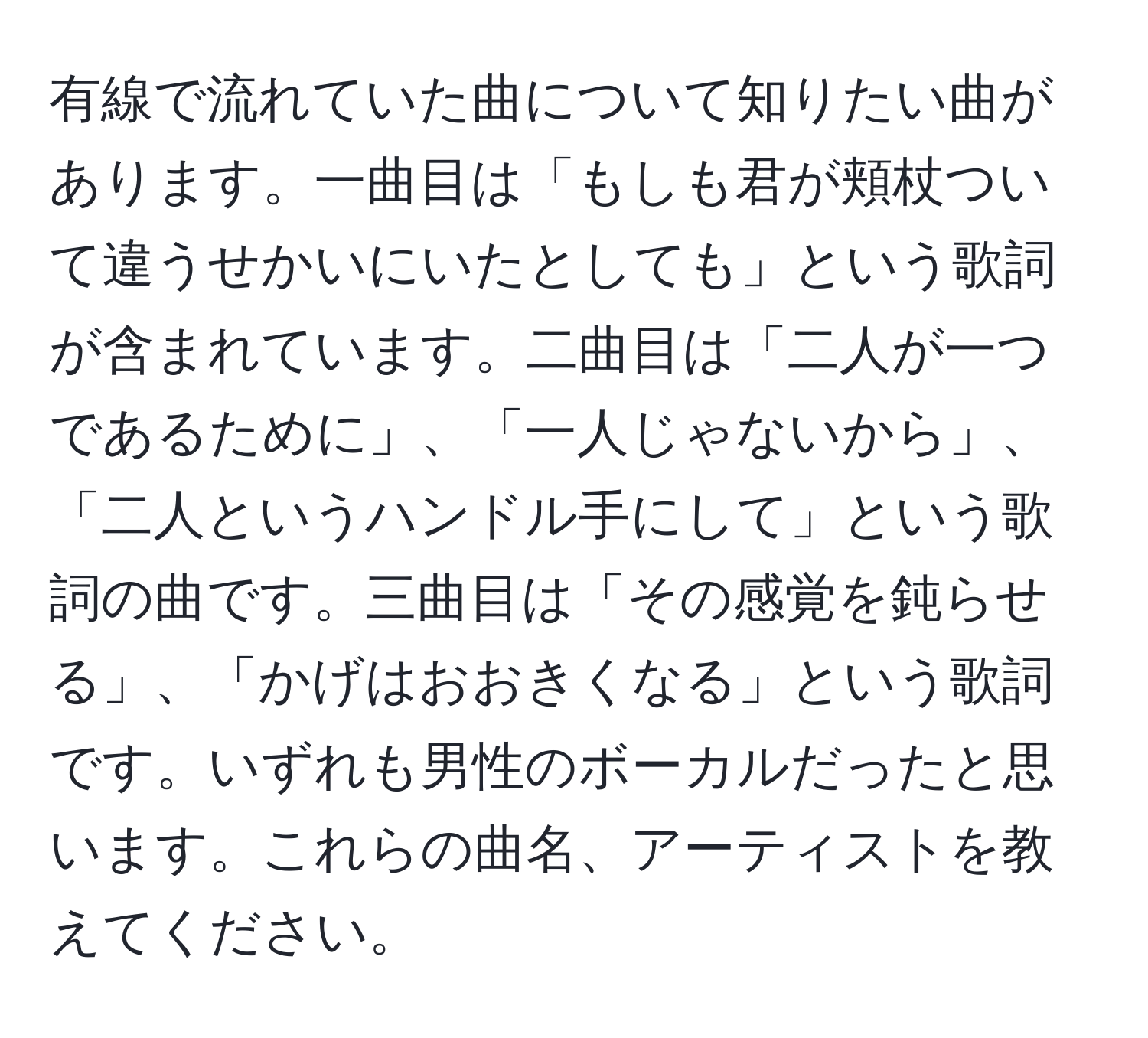 有線で流れていた曲について知りたい曲があります。一曲目は「もしも君が頬杖ついて違うせかいにいたとしても」という歌詞が含まれています。二曲目は「二人が一つであるために」、「一人じゃないから」、「二人というハンドル手にして」という歌詞の曲です。三曲目は「その感覚を鈍らせる」、「かげはおおきくなる」という歌詞です。いずれも男性のボーカルだったと思います。これらの曲名、アーティストを教えてください。