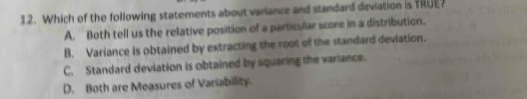 Which of the following statements about variance and standard deviation is TRUE?
A. Both tell us the relative position of a particular score in a distribution.
B. Variance is obtained by extracting the root of the standard deviation.
C. Standard deviation is obtained by squaring the variance.
D. Both are Measures of Variability.