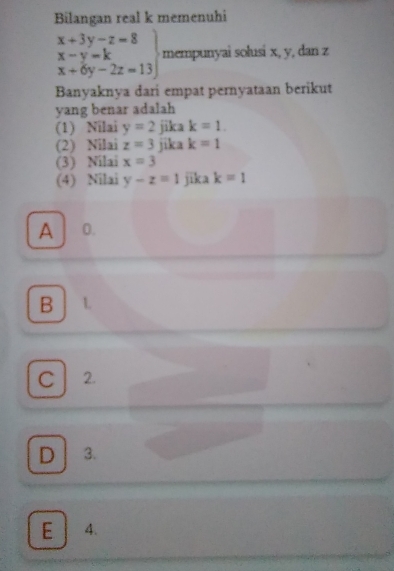 Bilangan real k memenuhi
x+3y-z=8
.beginarrayr x-y=k x+6y-2z=13endarray mempunyai solusi x, y, dan z
Banyaknya dari empat pernyataan berikut
yang benar adalah
(1) Nilai y=2 jika k=1. 
(2) Nilai z=3 jika k=1
(3) Nilai x=3
(4) Nilai y-z=1 jika k=1
A 0.
B L
C 2.
D 3.
E 4.