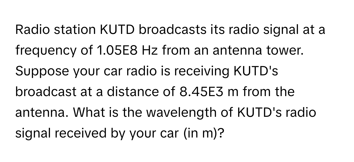 Radio station KUTD broadcasts its radio signal at a frequency of 1.05E8 Hz from an antenna tower. Suppose your car radio is receiving KUTD's broadcast at a distance of 8.45E3 m from the antenna. What is the wavelength of KUTD's radio signal received by your car (in m)?