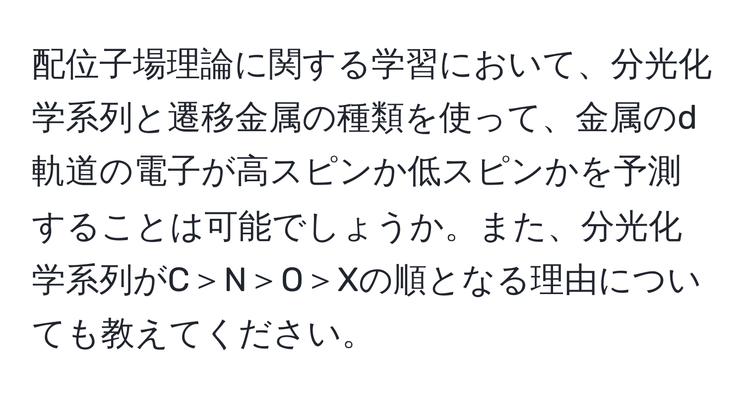 配位子場理論に関する学習において、分光化学系列と遷移金属の種類を使って、金属のd軌道の電子が高スピンか低スピンかを予測することは可能でしょうか。また、分光化学系列がC＞N＞O＞Xの順となる理由についても教えてください。