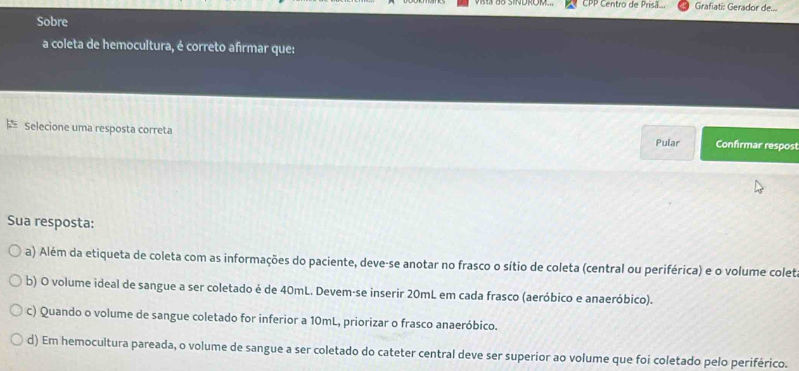 CPP Centro de Prisã... Grafiati: Gerador de...
Sobre
a coleta de hemocultura, é correto afirmar que:
Selecione uma resposta correta Pular Confirmar respost
Sua resposta:
a) Além da etiqueta de coleta com as informações do paciente, deve-se anotar no frasco o sítio de coleta (central ou periférica) e o volume colet.
b) O volume ideal de sangue a ser coletado é de 40mL. Devem-se inserir 20mL em cada frasco (aeróbico e anaeróbico).
c) Quando o volume de sangue coletado for inferior a 10mL, priorizar o frasco anaeróbico.
d) Em hemocultura pareada, o volume de sangue a ser coletado do cateter central deve ser superior ao volume que foi coletado pelo periférico.