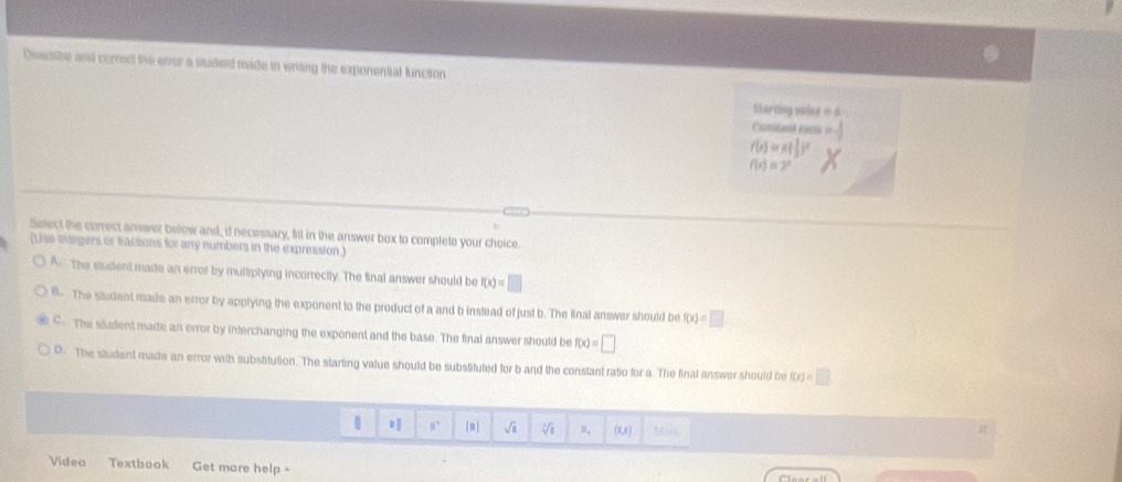 Osacabe and comect the error a student made in wring the exponenttal function
=Starting valne ==
Comtand raria
f(x)=6( 1/3 )^x
f(x)=2^x
Select the comect answer below and, if necessary, fill in the answer box to complete your choice.
(Uss intsgers or factions for any numbers in the expression.)
AThe student made an error by multiplying incorrectly. The final answer should be f(x)=□
B The sludent made an error by applying the exponent to the product of a and b instead of just b. The final answer should be f(x)=□
C- The sludent made an error by interchanging the exponent and the base. The final answer should be f(x)=□
D. The student made an error with substitution. The starting value should be substituted for b and the constant ratio for a. The final answer should be f(x)=□
[m] √i V B_1 (1,1) Mons
Video Textbook Get more help -