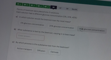 0 97
Peces of beatroot were placed into 3 solutions.
Fach solusion had a different glucose concentration (0%, 20%, 40%)
e》 in which solution would the beetroot lose the most mass
0% glucose concentration 20% glucoss concentration # 8 glucose concentration
b) What substence is lost by the beetront, causing it to lose mess?
Ento anówir
c) By which process is this substance loet from the beetroot
Active trensport Diffusion Oamosia
