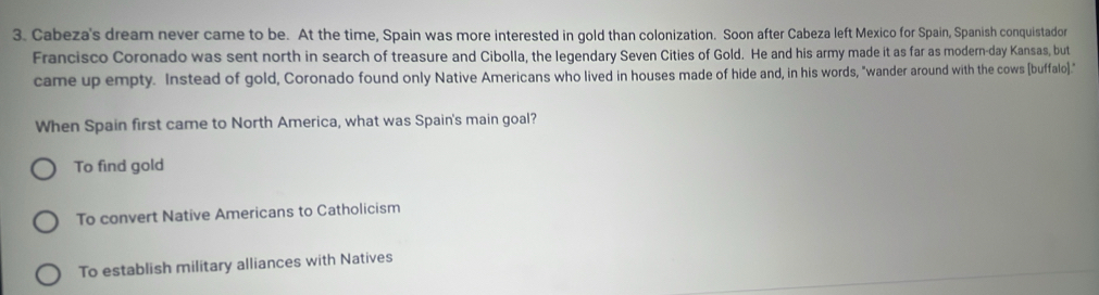 Cabeza's dream never came to be. At the time, Spain was more interested in gold than colonization. Soon after Cabeza left Mexico for Spain, Spanish conquistador
Francisco Coronado was sent north in search of treasure and Cibolla, the legendary Seven Cities of Gold. He and his army made it as far as modern-day Kansas, but
came up empty. Instead of gold, Coronado found only Native Americans who lived in houses made of hide and, in his words, "wander around with the cows (buffalo)."
When Spain first came to North America, what was Spain's main goal?
To find gold
To convert Native Americans to Catholicism
To establish military alliances with Natives