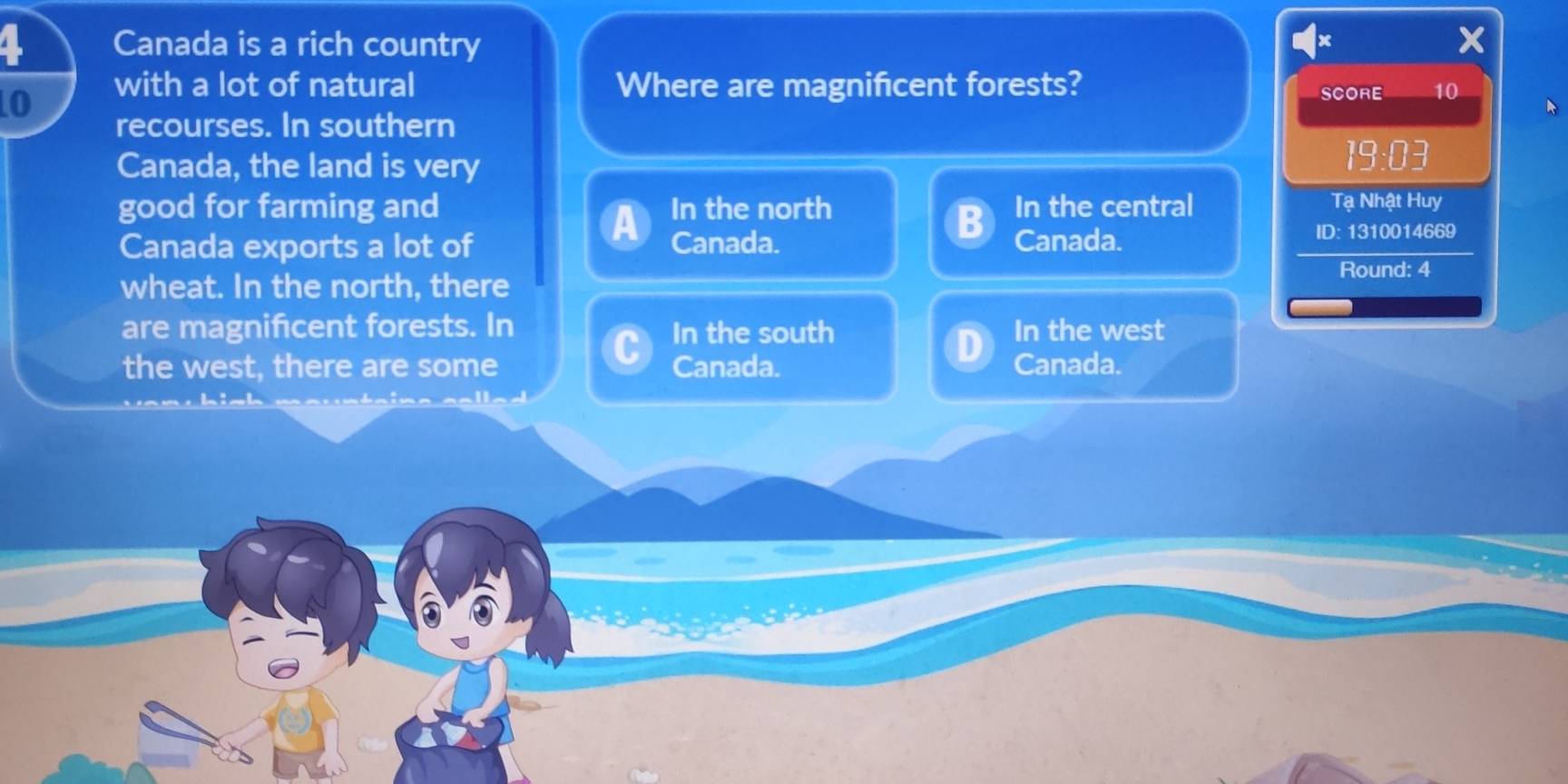 Canada is a rich country
0
with a lot of natural Where are magnificent forests?
SCORE 10
recourses. In southern
Canada, the land is very
19:03
good for farming and In the north In the central Tạ Nhật Huy
Canada exports a lot of Canada. Canada.
ID: 1310014669
Round: 4
wheat. In the north, there
are magnificent forests. In In the south In the west
the west, there are some Canada. Canada.