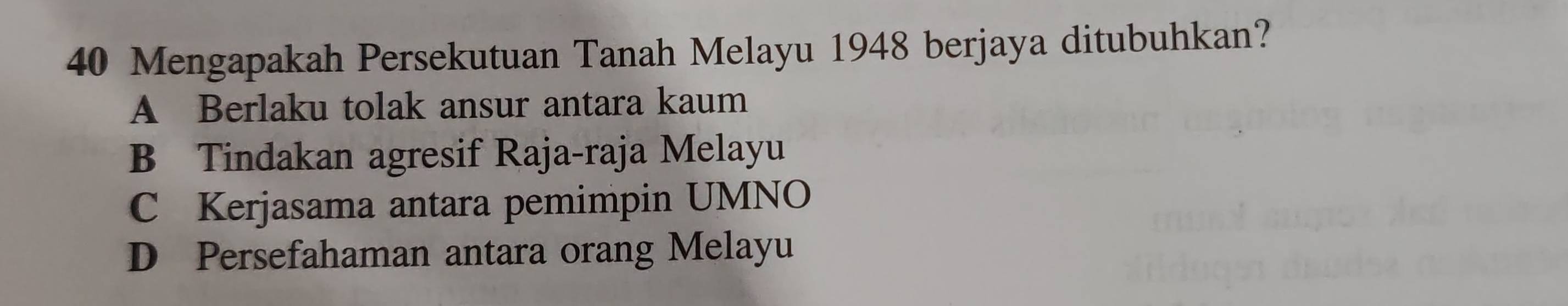 Mengapakah Persekutuan Tanah Melayu 1948 berjaya ditubuhkan?
A Berlaku tolak ansur antara kaum
B Tindakan agresif Raja-raja Melayu
C Kerjasama antara pemimpin UMNO
D Persefahaman antara orang Melayu