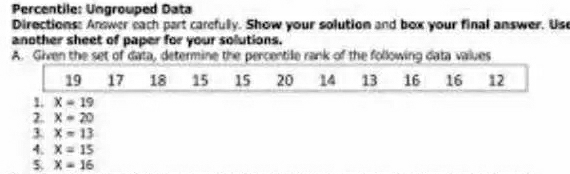 Percentile: Ungrouped Data 
Directions: Answer each part carefully. Show your solution and box your final answer. Us 
another sheet of paper for your solutions. 
A. Given the set of data, determine the percentile rank of the following data values
19 17 18 15 15 20 14 13 16 16 12
1. X=19
2. X=20
3. X=13
4. X=15
$ X=16