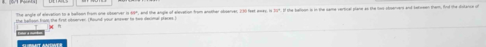 the balloon from the first observer. (Round your answer to two decimal places.) , and the angle of elevation from another observer, 230 feet away, is 31°. If the balloon is in the same vertical plane as the two observers and between them, find the distance of 
The angle of elevation to a balloon from one observer is 65°
x f 
Enter s numbex. 
SLRMIT ANSWER