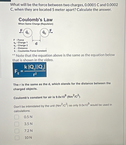 What will be the force between two charges, 0.0001 C and 0.0002
C, when they are located 5 meter apart? Calculate the answer.
Coulomb's Law
When Same Charge (Repulsion)
F dot q_1 dot q_2 F
F
q, : Charge 1 : Force
d
q. : Charge 2 d : Distance
k : Coulombs Force Constant
Note that the equation above is the same as the equation below
that is shown in the video.
F_E=frac k|Q_1||Q_2|r^2
The r is the same as the d, which stands for the distance between the
charged objects.
Coulomb's constant for air is 9.0* 10^9(Nm^2/C^2)
Don't be intimidated by the unit (Nm^2/C^2) as only 9.0* 10^9 would be used in
calculations.
0.5 N
3.5 N
7.2 N
10 N