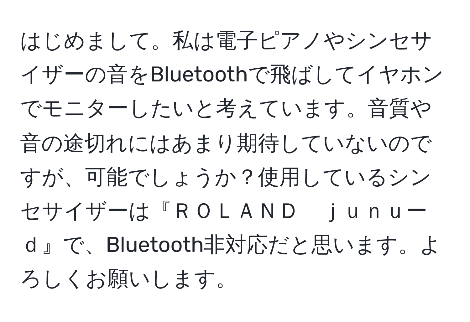 はじめまして。私は電子ピアノやシンセサイザーの音をBluetoothで飛ばしてイヤホンでモニターしたいと考えています。音質や音の途切れにはあまり期待していないのですが、可能でしょうか？使用しているシンセサイザーは『ＲＯＬＡＮＤ　ｊｕｎｕーｄ』で、Bluetooth非対応だと思います。よろしくお願いします。