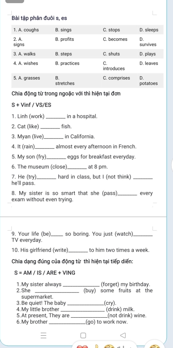 Bài tập phân đuôi s, es 
Chia động từ trong ngoặc với thì hiện tại đơn 
S + Vinf / VS/ES 
1. Linh (work) _in a hospital. 
2. Cat (like) _fish. 
3. Myan (live)_ in California. 
4. It (rain)_ almost every afternoon in French. 
5. My son (fry) _eggs for breakfast everyday. 
6. The museum (close) _at 8 pm. 
7. He (try)_ hard in class, but I (not think)_ 
he'll pass. 
8. My sister is so smart that she (pass)_ every 
exam without even trying. 
9. Your life (be)_ so boring. You just (watch)_ 
TV everyday. 
10. His girlfriend (write)_ to him two times a week. 
Chia dạng đúng của động từ thì hiện tại tiếp diến: 
S= AM / IS / ARE + VING 
1.My sister always _(forget) my birthday. 
2. She _(buy) some fruits at the 
supermarket. 
3. Be quiet! The baby _(cry). 
4. My little brother _(drink) milk. 
5. At present, They are_ (not drink) wine. 
6. My brother _(go) to work now.