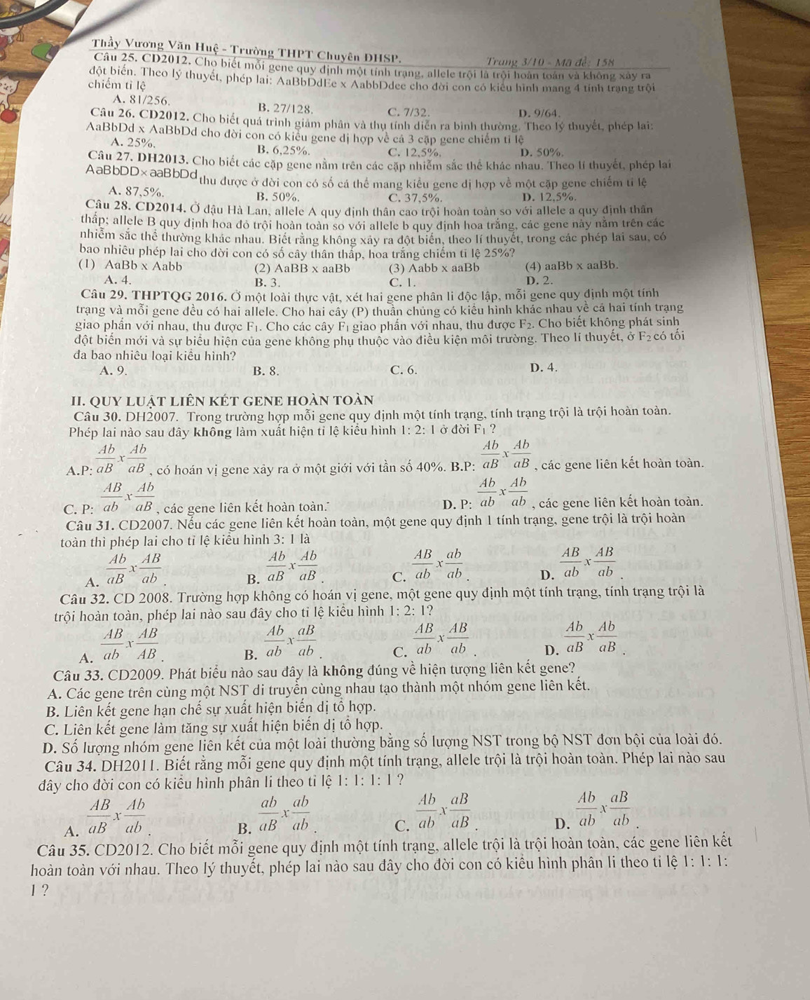 Thầy Vương Văn Huệ - Trường THPT Chuyên ĐHSP.
Trung 3/10 - Mã đề: 158
Câu 25. CD2012. Chọ biết mỗi gene quy định một tính trạng, allele trội là trội hoàn toán và không xây ra
đột biến. Theo lý thuyết, phép lai: AaBbDdEe x AabbDdee cho đời con có kiêu hình mang 4 tính trạng trội
chiếm tỉ lệ
A. 81/256. B. 27/128. C. 7/32.
D. 9/64.
Câu 26, CD2012. Cho biết quả trình giám phân và thụ tính diễn ra bình thường. Theo lý thuyết, phép lai:
AaBbDd x AaBbDd cho đời con có kiểu gene dị hợp về cá 3 cặp gene chiếm tỉ lệ
A. 25%. B. 6,25%. C. 12,5%. D. 50%
Câu 27, DH2013, Cho biết các cặp gene nằm trên các cặp nhiễm sắc thể khác nhau. Theo lí thuyết, phép lai
AaBbDD×aaBbDd  thu được ở đời con có số cá thể mang kiểu gene dị hợp về một cặp gene chiếm tỉ lệ
A. 87,5%. B. 50%. C. 37,5%. D. 12,5%.
Câu 28. CD2014, Ở đậu Hà Lan, allele A quy định thân cao trội hoàn toàn so với allele a quy định thân
thấp; allele B quy định hoa đỏ trội hoàn toàn so với allele b quy định hoa trắng, các gene này nằm trên các
nhiễm sắc thể thường khác nhau. Biết rằng không xây ra đột biển, theo lí thuyết, trong các phép lai sau, có
bao nhiêu phép lai cho đời con có số cây thân thắp, hoa trắng chiếm tỉ lệ 25%?
(1) AaBb* Aabb (2) AaBB x aaBb (3) Aabb x aaBb (4) aaBb x aaBb.
A. 4. B. 3. C. 1. D. 2.
Câu 29. THPTQG 2016. Ở một loài thực vật, xét hai gene phân li độc lập, mỗi gene quy định một tính
trang và mỗi gene đều có hai allele. Cho hai cây (P) thuần chủng có kiểu hình khác nhau yề cá hai tính trạng
giao phần với nhau, thu được F₁. Cho các cây F₁ giao phẩn với nhau, thu được F_2. Cho biết không phát sinh
đột biến mới và sự biểu hiện của gene không phụ thuộc vào điều kiện môi trường. Theo lí thuyết, ở F₂có tối
đa bao nhiêu loại kiều hình?
A. 9. B. 8. C. 6. D. 4.
II. QUY LUậT LIÊN KÉT GENE HOàN tOàn
Câu 30. DH2007. Trong trường hợp mỗi gene quy định một tính trạng, tính trạng trội là trội hoàn toàn.
Phép lai nào sau đây không làm xuất hiện tỉ lệ kiểu hình 1:2:1 ở đời Fı ?
A.P:  Ab/aB x Ab/aB  , có hoán vị gene xây ra ở một giới với tần số 40%. B.P:  Ab/aB x Ab/aB  , các gene liên kết hoàn toàn.
C. P:  AB/ab x Ab/aB  , các gene liên kết hoàn toàn... D. P:  Ab/ab *  Ab/ab  , các gene liên kết hoàn toàn.
Câu 31. CD2007. Nếu các gene liên kết hoàn toàn, một gene quy định 1 tính trạng, gene trội là trội hoàn
toàn thì phép lai cho tỉ lệ kiểu hình 3: 1 là
A.  Ab/aB x AB/ab .
B.  Ab/aB x Ab/aB 
C.  AB/ab x ab/ab 
D.  AB/ab *  AB/ab 
Câu 32. CD 2008. Trường hợp không có hoán vị gene, một gene quy định một tính trạng, tính trạng trội là
trội hoàn toàn, phép lai nào sau đây cho tỉ lệ kiểu hình 1: 2: 1?
A.  AB/ab x AB/AB 
B.  Ab/ab x aB/ab 
C.  AB/ab *  AB/ab 
D.  Ab/aB x Ab/aB 
Câu 33. CD2009. Phát biểu nào sau đây là không đúng về hiện tượng liên kết gene?
A. Các gene trên cùng một NST di truyền cùng nhau tạo thành một nhóm gene liên kết.
B. Liên kết gene hạn chế sự xuất hiện biến dị tổ hợp.
C. Liên kết gene làm tăng sự xuất hiện biến dị tổ hợp.
D. Số lượng nhóm gene liên kết của một loài thường bằng số lượng NST trong bộ NST đơn bội của loài đó.
Câu 34. DH2011. Biết rằng mỗi gene quy định một tính trạng, allele trội là trội hoàn toàn. Phép lai nào sau
đây cho đời con có kiểu hình phân li theo tỉ lệ 1:1:1:1 ?
A.  AB/aB x Ab/ab .
B.  ab/aB x ab/ab 
C.  Ab/ab x aB/aB _.
D.  Ab/ab x aB/ab .
Câu 35. CD2012. Cho biết mỗi gene quy định một tính trạng, allele trội là trội hoàn toàn, các gene liên kết
hoàn toàn với nhau. Theo lý thuyết, phép lai nào sau đây cho đời con có kiểu hình phân li theo ti lệ 1: 1: 1:
1 ?