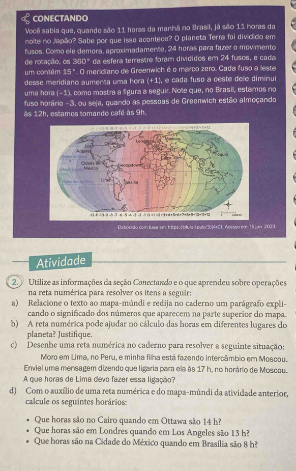 CONECTANDO
Você sabia que, quando são 11 horas da manhã no Brasil, já são 11 horas da
noite no Japão? Sabe por que isso acontece? O planeta Terra foi dividido em
fusos. Como ele demora, aproximadamente, 24 horas para fazer o movimento
de rotação, os 360° da esfera terrestre foram divididos em 24 fusos, e cada
um contém 15°. O meridiano de Greenwich é o marco zero. Cada fuso a leste
desse meridiano aumenta uma hora (+1) , e cada fuso a oeste dele diminui
uma hora (−1), como mostra a figura a seguir. Note que, no Brasil, estamos no
fuso horário -3, ou seja, quando as pessoas de Greenwich estão almoçando
às 12h, estamos tomando café às 9h.
n. 2023.
Atividade
2. Utilize as informações da seção Conectando e o que aprendeu sobre operações
na reta numérica para resolver os itens a seguir:
a) Relacione o texto ao mapa-múndi e redija no caderno um parágrafo expli-
cando o significado dos números que aparecem na parte superior do mapa.
b) A reta numérica pode ajudar no cálculo das horas em diferentes lugares do
planeta? Justifique.
c) Desenhe uma reta numérica no caderno para resolver a seguinte situação:
Moro em Lima, no Peru, e minha filha está fazendo intercâmbio em Moscou.
Enviei uma mensagem dizendo que ligaria para ela às 17 h, no horário de Moscou.
A que horas de Lima devo fazer essa ligação?
d) Com o auxílio de uma reta numérica e do mapa-múndi da atividade anterior,
calcule os seguintes horários:
Que horas são no Cairo quando em Ottawa são 14 h?
Que horas são em Londres quando em Los Angeles são 13 h?
Que horas são na Cidade do México quando em Brasília são 8 h?