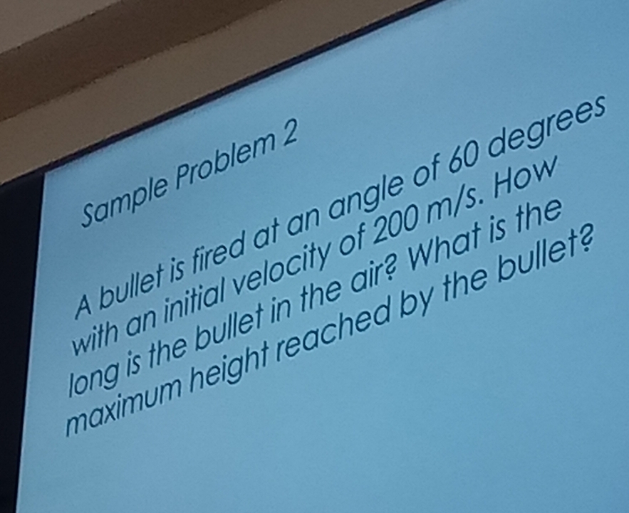 Sample Problem 2 
bullet is fired at an angle of 60 degree
with an initial velocity of 200 m/s. Hov 
ong is the bullet in the air? What is the 
maximum height reached by the bullet .