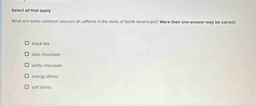 Select all that apply
What are some common sources of caffeine in the diets of North Americans? More than one answer may be correct.
black tea
dark chocolate
white chocolate
energy drinks
soft drinks