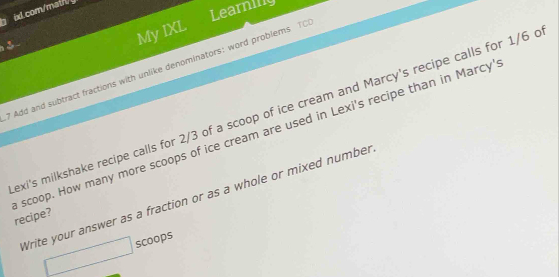 Learning 
ixl.com/math/y 
3 
My IXL 
7 Add and subtract fractions with unlike denominators: word problems TO 
exi's milkshake recipe calls for 2/3 of a scoop of ice cream and Marcy's recipe calls for 1/6
scoop. How many more scoops of ice cream are used in Lexi's recipe than in Marcy' 
Write your answer as a fraction or as a whole or mixed number 
recipe? 
scoops 
□ 