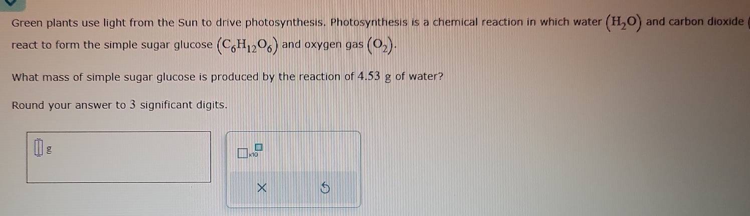 Green plants use light from the Sun to drive photosynthesis. Photosynthesis is a chemical reaction in which water (H_2O) and carbon dioxide 
react to form the simple sugar glucose (C_6H_12O_6) and oxygen gas (O_2). 
What mass of simple sugar glucose is produced by the reaction of 4.53 g of water? 
Round your answer to 3 significant digits.
g
□ * 10^□
× 5