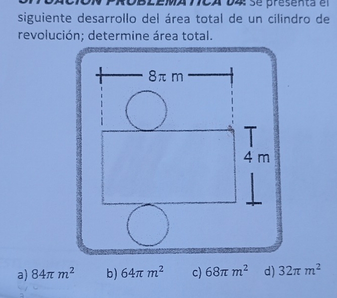 ROBLEMA TCA D4 se presenta el
siguiente desarrollo del área total de un cilindro de
revolución; determine área total.
a) 84π m^2 b) 64π m^2 c) 68π m^2 d) 32π m^2