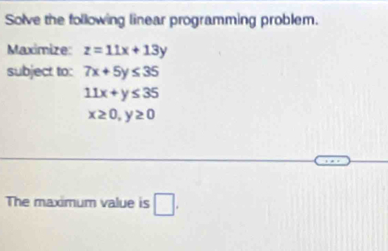 Solve the following linear programming problem. 
Maximize: z=11x+13y
subject to: 7x+5y≤ 35
11x+y≤ 35
x≥ 0, y≥ 0
The maximum value is □ .