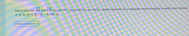 Select whether overleftrightarrow AB and overleftrightarrow CD are porolfel, perpendiculor, or neither. Graph each line on a separate sheet of paper to verify your answer.
A(-6,2), B(-4,8), C(0,-4), D(2,2)
Select Choice