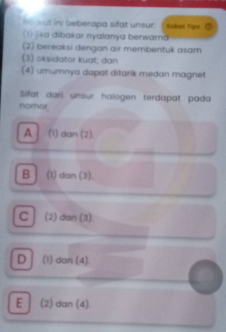 Berkut ini beberapa sifat unsur: Sobat Tips
(1) jika dibakar nyalanya berwarna
(2) bereaksi dengan air membentuk asam
(3) oksidator kuat; dan
(4) umumnya dapat ditarik medan magnet
Sifat dari unsur halogen terdapat pada
nomor.
A (1) dan (2).
B (1) dan (3).
C (2) dan (3).
D (1) dan (4).
E (2) dan (4).